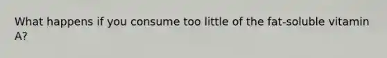 What happens if you consume too little of the fat-soluble vitamin A?