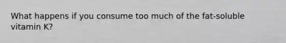 What happens if you consume too much of the fat-soluble vitamin K?
