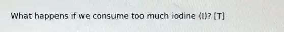 What happens if we consume too much iodine (I)? [T]