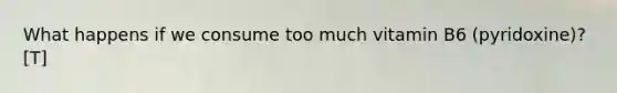 What happens if we consume too much vitamin B6 (pyridoxine)? [T]