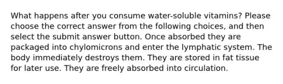 What happens after you consume water-soluble vitamins? Please choose the correct answer from the following choices, and then select the submit answer button. Once absorbed they are packaged into chylomicrons and enter the lymphatic system. The body immediately destroys them. They are stored in fat tissue for later use. They are freely absorbed into circulation.