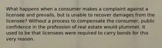 What happens when a consumer makes a complaint against a licensee and prevails, but is unable to recover damages from the licensee? Without a process to compensate the consumer, public confidence in the profession of real estate would plummet. It used to be that licensees were required to carry bonds for this very reason.