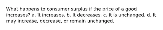 What happens to consumer surplus if the price of a good increases? a. It increases. b. It decreases. c. It is unchanged. d. It may increase, decrease, or remain unchanged.