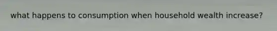 what happens to consumption when household wealth increase?