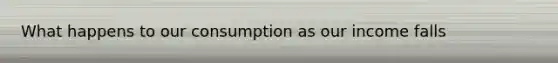 What happens to our consumption as our income falls