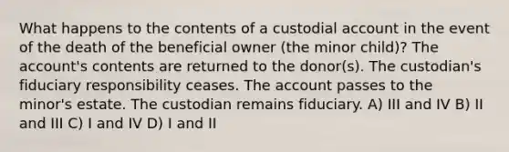 What happens to the contents of a custodial account in the event of the death of the beneficial owner (the minor child)? The account's contents are returned to the donor(s). The custodian's fiduciary responsibility ceases. The account passes to the minor's estate. The custodian remains fiduciary. A) III and IV B) II and III C) I and IV D) I and II