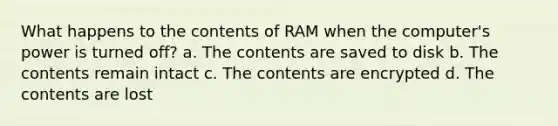 What happens to the contents of RAM when the computer's power is turned off? a. The contents are saved to disk b. The contents remain intact c. The contents are encrypted d. The contents are lost