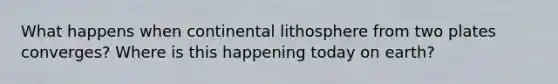 What happens when continental lithosphere from two plates converges? Where is this happening today on earth?