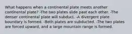 What happens when a continental plate meets another continental plate? -The two plates slide past each other. -The denser continental plate will subduct. -A divergent plate boundary is formed. -Both plates are subducted. -The two plates are forced upward, and a large mountain range is formed.