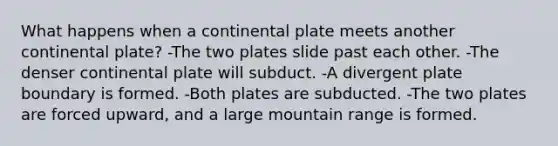 What happens when a continental plate meets another continental plate? -The two plates slide past each other. -The denser continental plate will subduct. -A divergent plate boundary is formed. -Both plates are subducted. -The two plates are forced upward, and a large mountain range is formed.