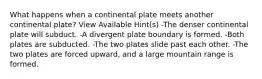 What happens when a continental plate meets another continental plate? View Available Hint(s) -The denser continental plate will subduct. -A divergent plate boundary is formed. -Both plates are subducted. -The two plates slide past each other. -The two plates are forced upward, and a large mountain range is formed.