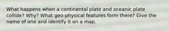 What happens when a continental plate and oceanic plate collide? Why? What geo-physical features form there? Give the name of one and identify it on a map.