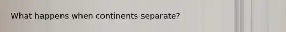 What happens when continents separate?