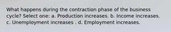 What happens during the contraction phase of the business cycle? Select one: a. Production increases. b. Income increases. c. Unemployment increases . d. Employment increases.