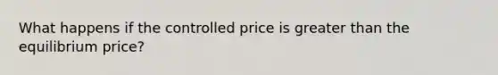 What happens if the controlled price is greater than the equilibrium price?