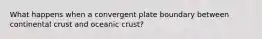 What happens when a convergent plate boundary between continental crust and oceanic crust?