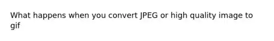 What happens when you convert JPEG or high quality image to gif