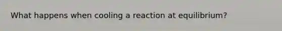 What happens when cooling a reaction at equilibrium?