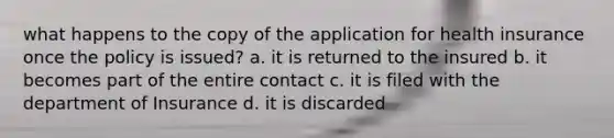 what happens to the copy of the application for health insurance once the policy is issued? a. it is returned to the insured b. it becomes part of the entire contact c. it is filed with the department of Insurance d. it is discarded