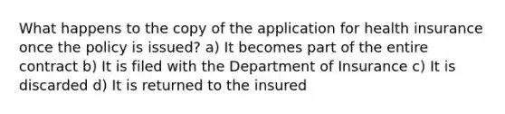 What happens to the copy of the application for health insurance once the policy is issued? a) It becomes part of the entire contract b) It is filed with the Department of Insurance c) It is discarded d) It is returned to the insured