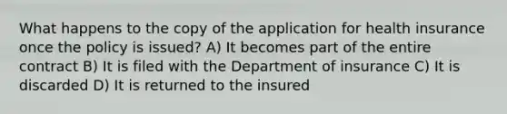 What happens to the copy of the application for health insurance once the policy is issued? A) It becomes part of the entire contract B) It is filed with the Department of insurance C) It is discarded D) It is returned to the insured