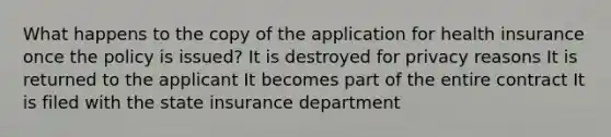 What happens to the copy of the application for health insurance once the policy is issued? It is destroyed for privacy reasons It is returned to the applicant It becomes part of the entire contract It is filed with the state insurance department