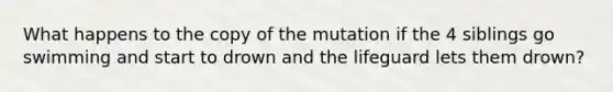 What happens to the copy of the mutation if the 4 siblings go swimming and start to drown and the lifeguard lets them drown?