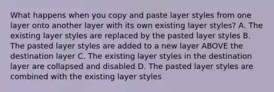 What happens when you copy and paste layer styles from one layer onto another layer with its own existing layer styles? A. The existing layer styles are replaced by the pasted layer styles B. The pasted layer styles are added to a new layer ABOVE the destination layer C. The existing layer styles in the destination layer are collapsed and disabled D. The pasted layer styles are combined with the existing layer styles