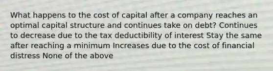 What happens to the cost of capital after a company reaches an optimal capital structure and continues take on debt? Continues to decrease due to the tax deductibility of interest Stay the same after reaching a minimum Increases due to the cost of financial distress None of the above