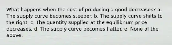 What happens when the cost of producing a good decreases? a. The supply curve becomes steeper. b. The supply curve shifts to the right. c. The quantity supplied at the equilibrium price decreases. d. The supply curve becomes flatter. e. None of the above.