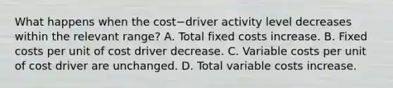 What happens when the cost−driver activity level decreases within the relevant​ range? A. Total fixed costs increase. B. Fixed costs per unit of cost driver decrease. C. Variable costs per unit of cost driver are unchanged. D. Total variable costs increase.