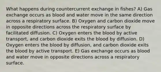 What happens during countercurrent exchange in fishes? A) Gas exchange occurs as blood and water move in the same direction across a respiratory surface. B) Oxygen and carbon dioxide move in opposite directions across the respiratory surface by facilitated diffusion. C) Oxygen enters the blood by active transport, and carbon dioxide exits the blood by diffusion. D) Oxygen enters the blood by diffusion, and carbon dioxide exits the blood by active transport. E) Gas exchange occurs as blood and water move in opposite directions across a respiratory surface.