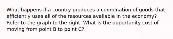 What happens if a country produces a combination of goods that efficiently uses all of the resources available in the​ economy? Refer to the graph to the right. What is the opportunity cost of moving from point B to point​ C?