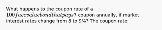 What happens to the coupon rate of a 100 face value bond that pays7 coupon annually, if market interest rates change from 8 to 9%? The coupon rate: