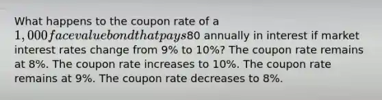 What happens to the coupon rate of a 1,000 face value bond that pays80 annually in interest if market interest rates change from 9% to 10%? The coupon rate remains at 8%. The coupon rate increases to 10%. The coupon rate remains at 9%. The coupon rate decreases to 8%.