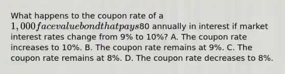 What happens to the coupon rate of a 1,000 face value bond that pays80 annually in interest if market interest rates change from 9% to 10%? A. The coupon rate increases to 10%. B. The coupon rate remains at 9%. C. The coupon rate remains at 8%. D. The coupon rate decreases to 8%.