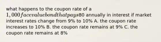 what happens to the coupon rate of a 1,000 face value bond that pays80 annually in interest if market interest rates change from 9% to 10% A. the coupon rate increases to 10% B. the coupon rate remains at 9% C. the coupon rate remains at 8%