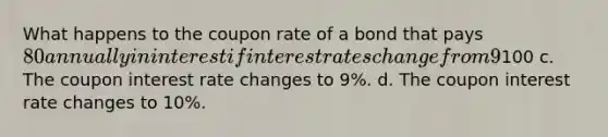 What happens to the coupon rate of a bond that pays 80 annually in interest if interest rates change from 9% to 10%? Select one: a. Nothing b. The coupon interest payment changes to100 c. The coupon interest rate changes to 9%. d. The coupon interest rate changes to 10%.