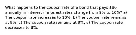 What happens to the coupon rate of a bond that pays 80 annually in interest if interest rates change from 9% to 10%? a) The coupon rate increases to 10%. b) The coupon rate remains at 9%. c) The coupon rate remains at 8%. d) The coupon rate decreases to 8%.