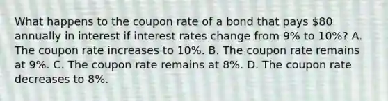 What happens to the coupon rate of a bond that pays 80 annually in interest if interest rates change from 9% to 10%? A. The coupon rate increases to 10%. B. The coupon rate remains at 9%. C. The coupon rate remains at 8%. D. The coupon rate decreases to 8%.