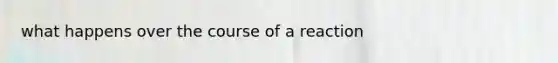 what happens over the course of a reaction