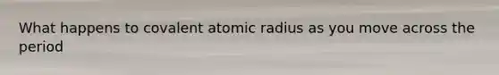 What happens to covalent atomic radius as you move across the period