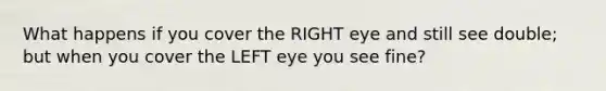 What happens if you cover the RIGHT eye and still see double; but when you cover the LEFT eye you see fine?