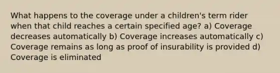 What happens to the coverage under a children's term rider when that child reaches a certain specified age? a) Coverage decreases automatically b) Coverage increases automatically c) Coverage remains as long as proof of insurability is provided d) Coverage is eliminated