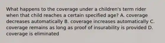 What happens to the coverage under a children's term rider when that child reaches a certain specified age? A. coverage decreases automatically B. coverage increases automatically C. coverage remains as long as proof of insurability is provided D. coverage is eliminated