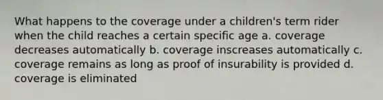 What happens to the coverage under a children's term rider when the child reaches a certain specific age a. coverage decreases automatically b. coverage inscreases automatically c. coverage remains as long as proof of insurability is provided d. coverage is eliminated