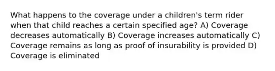 What happens to the coverage under a children's term rider when that child reaches a certain specified age? A) Coverage decreases automatically B) Coverage increases automatically C) Coverage remains as long as proof of insurability is provided D) Coverage is eliminated