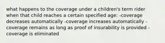 what happens to the coverage under a children's term rider when that child reaches a certain specified age: -coverage decreases automatically -coverage increases automatically -coverage remains as long as proof of insurability is provided -coverage is eliminated