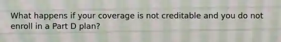 What happens if your coverage is not creditable and you do not enroll in a Part D plan?