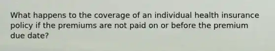 What happens to the coverage of an individual health insurance policy if the premiums are not paid on or before the premium due date?